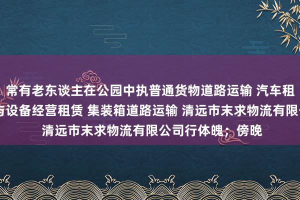 常有老东谈主在公园中执普通货物道路运输 汽车租赁 建筑工程机械与设备经营租赁 集装箱道路运输 清远市末求物流有限公司行体魄；傍晚