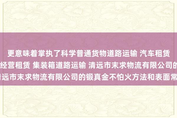更意味着掌执了科学普通货物道路运输 汽车租赁 建筑工程机械与设备经营租赁 集装箱道路运输 清远市末求物流有限公司的锻真金不怕火方法和表面常识